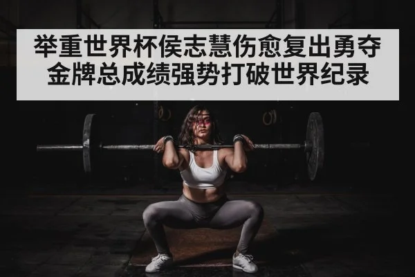 举重世界杯侯志慧伤愈复出勇夺金牌总成绩强势打破世界纪录