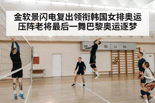 金软景闪电复出领衔韩国女排奥运压阵老将最后一舞巴黎奥运逐梦